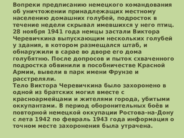 Вопреки предписанию немецкого командования об уничтожении принадлежащих местному населению домашних голубей, подросток в течение недели скрывал имевшихся у него птиц. 28 ноября 1941 года немцы застали Виктора Черевичкина выпускающим нескольких голубей у здания, в котором размещался штаб, и обнаружили в сарае во дворе его дома голубятню. После допросов и пыток схваченного подростка обвинили в пособничестве Красной Армии, вывели в парк имени Фрунзе и расстреляли.  Тело Виктора Черевичкина было захоронено в одной из братских могил вместе с красноармейцами и жителями города, убитыми оккупантами. В период оборонительных боёв и повторной немецкой оккупации Ростова-на-Дону с лета 1942 по февраль 1943 года информация о точном месте захоронения была утрачена.