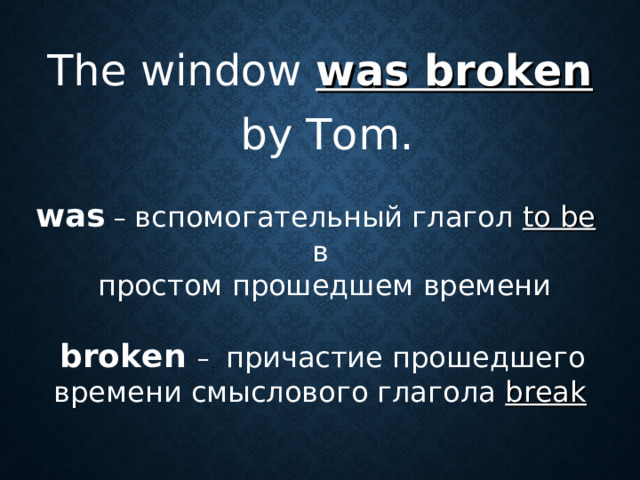The window was broken   by Tom. was  –  вспомогательный глагол to be  в  простом прошедшем времени  broken – причастие прошедшего времени смыслового глагола break