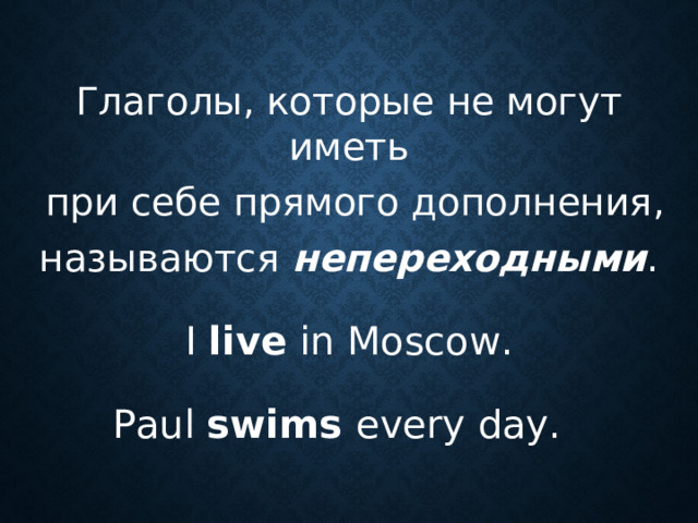 Глаголы, которые не могут иметь  при себе прямого дополнения, называются непереходными . I live in Moscow . Paul swims every day .