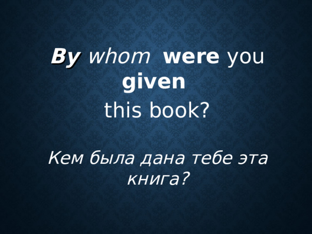 By whom  were you given  this book? Кем была дана тебе эта книга?