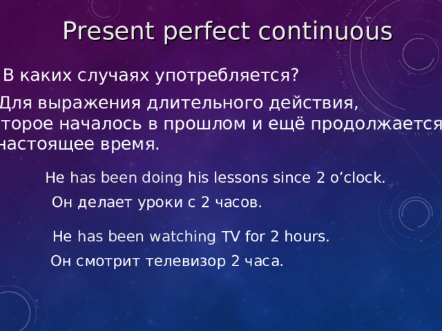 Present perfect  continuous В каких случаях употребляется? Для выражения длительного действия, которое началось в прошлом и ещё продолжается в настоящее время. He has been doing his lessons since 2 o’clock. Он делает уроки с 2 часов. He has been watching TV for 2 hours. Он смотрит телевизор 2 часа.