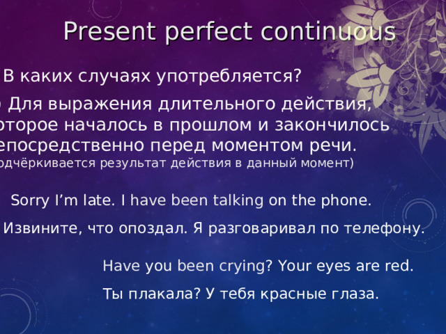 Present perfect  continuous В каких случаях употребляется? 2) Для выражения длительного действия, которое началось в прошлом и закончилось непосредственно перед моментом речи. (подчёркивается результат действия в данный момент) Sorry I’m late. I  have been talking on the phone. Извините, что опоздал. Я разговаривал по телефону. Have you been crying ? Your eyes are red. Ты плакала? У тебя красные глаза.