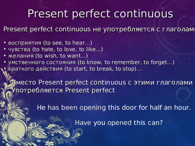 Present perfect  continuous Present perfect  continuous не употребляется с глаголами:  восприятия ( to see, to hear… )  чувства ( to hate, to love, to like… )  желания  (to wish, to want…)   умственного состояния  (to know, to remember, to forget…)  краткого действия  (to start, to break, to stop)…  Вместо Present perfect  continuous с этими глаголами  Употребляется Present perfect He has been opening this door for half an hour. Have you opened this can?