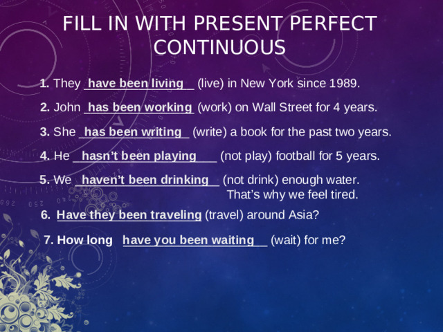 FILL IN WITH PRESENT PERFECT  CONTINUOUS 1 . They ________________ ( live ) in New York since 1989. have been living 2 . John ________________ ( work ) on Wall Street for 4 years. has been working 3 . She ________________ ( write ) a book for the past two years. has been writing hasn’t been playing 4 . He _____________________ ( not play ) football for 5 years. 5 . We _____________________ ( not drink ) enough water. haven’t been drinking  That’s why we feel tired. 6 . _____________________ ( travel ) around Asia? Have they been traveling 7 .  How long  _____________________ ( wait ) for me? have you been waiting