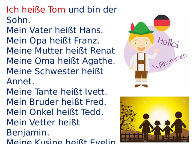 Ich heiße Tom und bin der Sohn. Mein Vater heißt Hans. Mein Opa heißt Franz. Meine Mutter heißt Renate. Meine Oma heißt Agathe. Meine Schwester heißt Annet. Meine Tante heißt Ivett. Mein Bruder heißt Fred. Mein Onkel heißt Tedd. Mein Vetter heißt Benjamin. Meine Kusine heißt Evelin. Wir wohnen alle in einem Haus. Nun ist die Geschichte aus