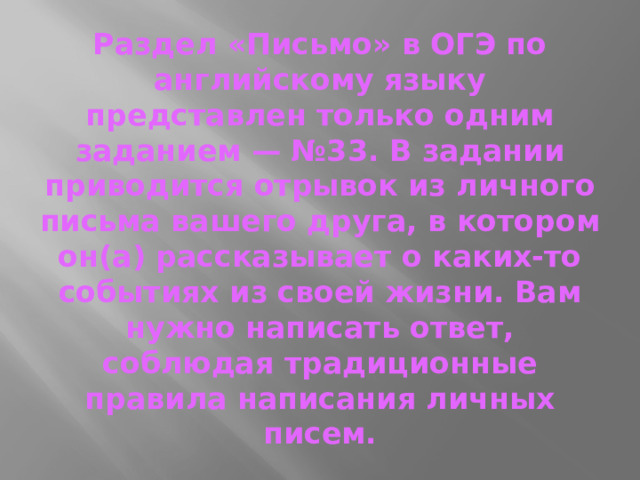 Раздел «Письмо» в ОГЭ по английскому языку представлен только одним заданием — №33. В задании приводится отрывок из личного письма вашего друга, в котором он(а) рассказывает о каких-то событиях из своей жизни. Вам нужно написать ответ, соблюдая традиционные правила написания личных писем.  