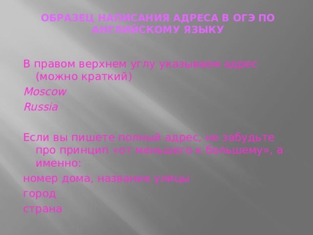 ОБРАЗЕЦ НАПИСАНИЯ АДРЕСА В ОГЭ ПО АНГЛИЙСКОМУ ЯЗЫКУ   В правом верхнем углу указываем адрес (можно краткий) Moscow Russia Если вы пишете полный адрес, не забудьте про принцип «от меньшего к большему», а именно: номер дома, название улицы город страна