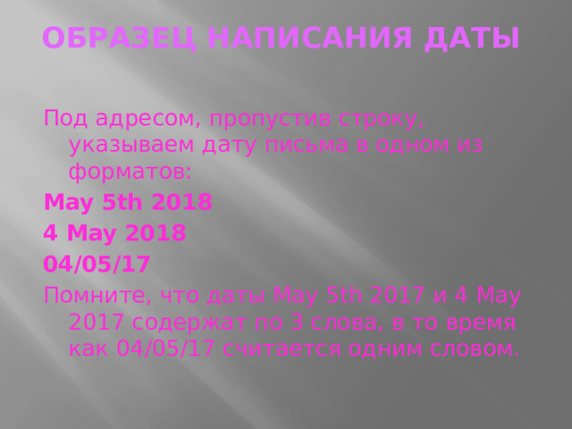 ОБРАЗЕЦ написания ДАТЫ    Под адресом, пропустив строку, указываем дату письма в одном из форматов: May 5th 2018 4 May 2018 04/05/17 Помните, что даты May 5th 2017 и 4 May 2017 содержат по 3 слова, в то время как 04/05/17 считается одним словом.