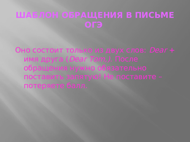 ШАБЛОН ОБРАЩЕНИЯ В ПИСЬМЕ ОГЭ    Оно состоит только из двух слов:  Dear  + имя друга ( Dear Tоm,) . После обращения нужно обязательно поставить запятую! Не поставите – потеряете балл.   