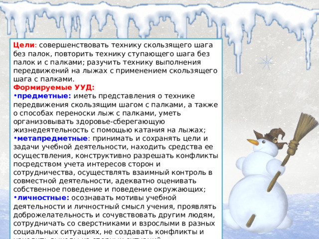 Цели : совершенствовать технику скользящего шага без палок, повторить технику ступающего шага без палок и с палками; разучить технику выполнения передвижений на лыжах с применением скользящего шага с палками. Формируемые УУД: