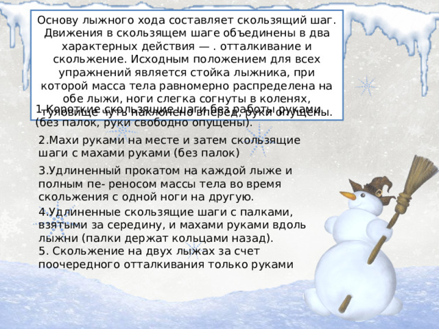 Основу лыжного хода составляет скользящий шаг. Движения в скользящем шаге объединены в два характерных действия — . отталкивание и скольжение. Исходным положением для всех упражнений является стойка лыжника, при которой масса тела равномерно распределена на обе лыжи, ноги слегка согнуты в коленях, туловище чуть наклонено вперед, руки опущены. 1.Короткие скользящие шаги без работы руками (без палок, руки свободно опущены). 2.Махи руками на месте и затем скользящие шаги с махами руками (без палок) 3.Удлиненный прокатом на каждой лыже и полным пе- реносом массы тела во время скольжения с одной ноги на другую. 4.Удлиненные скользящие шаги с палками, взятыми за середину, и махами руками вдоль лыжни (палки держат кольцами назад). 5. Скольжение на двух лыжах за счет поочередного отталкивания только руками