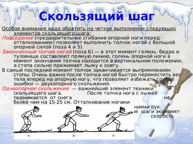 Скользящий шаг Особое внимание надо обратить на четкое выполнение следующих элементов скользящего шага: Подседание  (предварительное сгибание опорной ноги перед отталкиванием) позволяет выполнить толчок ногой с большой опорной силой (поза 4 и 5). Законченный толчок ногой  (поза 6) — в этот момент голень, бедро и туловище составляют прямую линию, голень опорной ноги в момент окончания толчка находится в вертикальном положении, а стопа сильно прижимает лыжу к снегу. В самый последний момент толчок заканчивается выпрямлением стопы. Очень важно после толчка ногой быстро переместить вес тела вперед на опорную ногу, что позволяет избежать грубой ошибки — двухопорного скольжения. Одноопорное скольжение  — важнейший элемент техники скользящего шага. После толчка нога с лыжей поднимается от снега не более чем на 15-25 см. Отталкивание ногами сочетается с размашистыми движениями рук. Широкие скользящие шаги экономят силы и позволяют удержать скорость передвижения на лыжах.