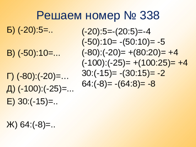 Решаем номер № 338 Б) (-20):5=.. В) (-50):10=... Г) (-80):(-20)=… Д) (-100):(-25)=... Е) 30:(-15)=.. Ж) 64:(-8)=.. (-20):5=-(20:5)=-4 (-50):10= -(50:10)= -5 (-80):(-20)= +(80:20)= +4 (-100):(-25)= +(100:25)= +4 30:(-15)= -(30:15)= -2 64:(-8)= -(64:8)= -8