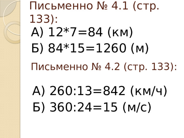 Письменно № 4.1 (стр. 133): А) 12*7=84 (км) Б) 84*15=1260 (м) Письменно № 4.2 (стр. 133): А) 260:13=842 (км/ч) Б) 360:24=15 (м/с)