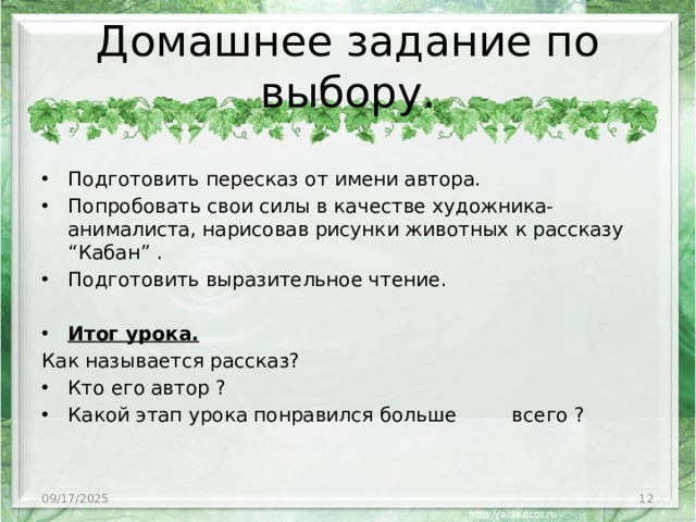Домашнее задание по выбору. Подготовить пересказ от имени автора. Попробовать свои силы в качестве художника-анималиста, нарисовав рисунки животных к рассказу “Кабан” . Подготовить выразительное чтение. Итог урока. Как называется рассказ? Кто его автор ? Какой этап урока понравился больше всего ? 09/17/2025 3
