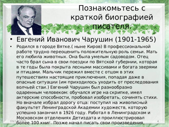 Познакомьтесь с краткой биографией писателя.   Евгений Иванович Чарушин (1901-1965) Родился в городе Вятке.( ныне Киров) В профессиональной работе трудно переоценить положительную роль семьи. Мать его любила животных. Она была умелым садоводом. Отец часто брал сына в свои поездки по Вятской губернии, которая в те годы была покрыта лесными массивами и богата зверями и птицами. Мальчик пережил вместе с отцом в этих путешествиях настоящие приключения, попадая даже в опасные ситуации (им приходилось уходить от преследования волчьей стаи.) Евгений Чарушин был разнообразно одаренным человеком: обучался игре на скрипке, имел актерские способности, пробовал изобретать, сочинять стихи. Но вначале избрал дорогу отца: поступил на живописный факультет Ленинградской Академии художеств, которую успешно закончил в 1926 году. Работал в Ленинградском и Московском отделениях Детиздата и проиллюстрировал более 100 книг. Позже начал писать свои произведения, которые переводились на ряд других языков 09/17/2025 3
