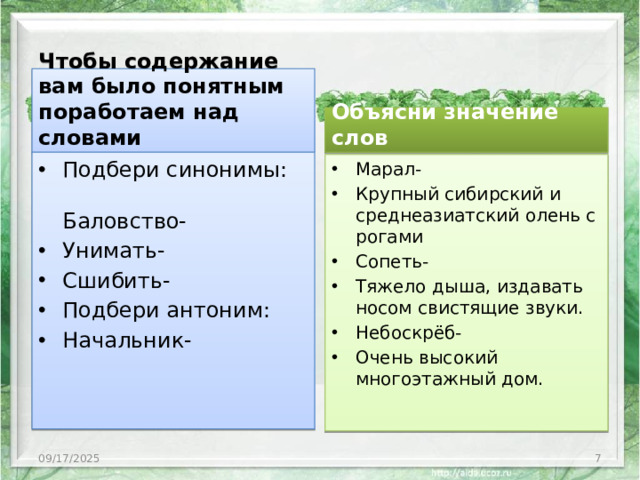 Чтобы содержание вам было понятным поработаем над словами Объясни значение слов Подбери синонимы: Баловство- Унимать- Сшибить- Подбери антоним: Начальник- Марал- Крупный сибирский и среднеазиатский олень с рогами Сопеть- Тяжело дыша, издавать носом свистящие звуки. Небоскрёб- Очень высокий многоэтажный дом. 09/17/2025 3