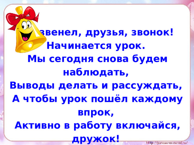 Прозвенел, друзья, звонок! Начинается урок. Мы сегодня снова будем наблюдать, Выводы делать и рассуждать, А чтобы урок пошёл каждому впрок, Активно в работу включайся, дружок!