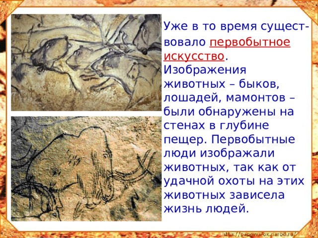 Уже в то время сущест-  вовало  первобытное искусство . Изображения животных – быков, лошадей, мамонтов – были обнаружены на стенах в глубине пещер. Первобытные люди изображали животных, так как от удачной охоты на этих животных зависела жизнь людей.
