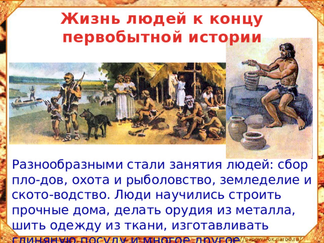 Жизнь людей к концу первобытной истории  Разнообразными стали занятия людей: сбор пло-дов, охота и рыболовство, земледелие и ското-водство. Люди научились строить прочные дома, делать орудия из металла, шить одежду из ткани, изготавливать глиняную посуду и многое другое.