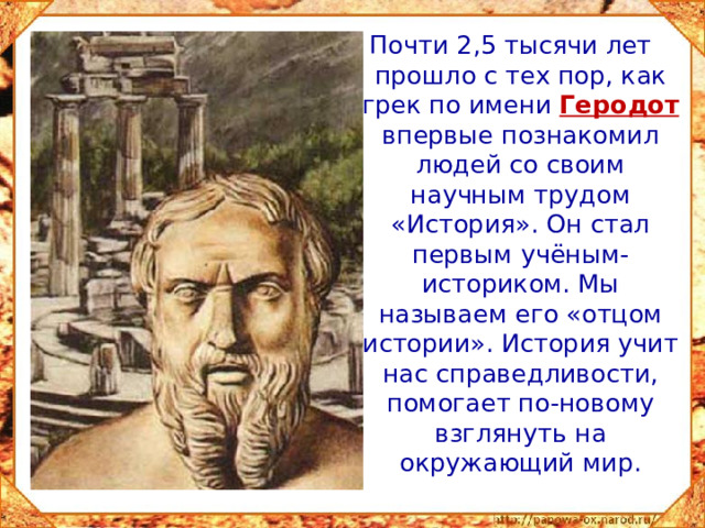 Почти 2,5 тысячи лет прошло с тех пор, как грек по имени Геродот впервые познакомил людей со своим научным трудом «История». Он стал первым учёным-историком. Мы называем его «отцом истории». История учит нас справедливости, помогает по-новому взглянуть на окружающий мир.