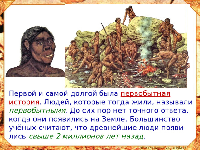 Первой и самой долгой была первобытная история . Людей, которые тогда жили, называли первобытными . До сих пор нет точного ответа, когда они появились на Земле. Большинство учёных считают, что древнейшие люди появи-лись свыше 2 миллионов лет назад .