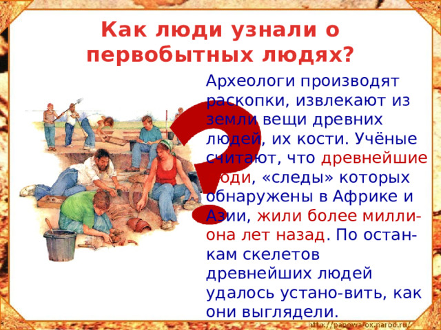 Как люди узнали о первобытных людях?  Археологи производят раскопки, извлекают из земли вещи древних людей, их кости. Учёные считают, что древнейшие люди , «следы» которых обнаружены в Африке и Азии, жили более милли-она лет назад . По остан-кам скелетов древнейших людей удалось устано-вить, как они выглядели.