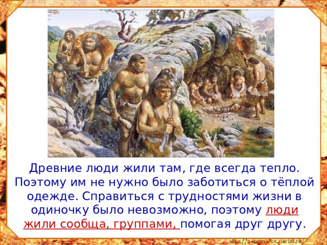 Древние люди жили там, где всегда тепло. Поэтому им не нужно было заботиться о тёплой одежде. Справиться с трудностями жизни в одиночку было невозможно, поэтому люди жили сообща, группами, помогая друг другу.