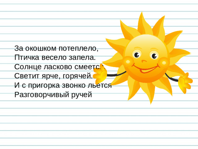 За окошком потеплело, Птичка весело запела. Солнце ласково смеется, Светит ярче, горячей. И с пригорка звонко льется Разговорчивый ручей