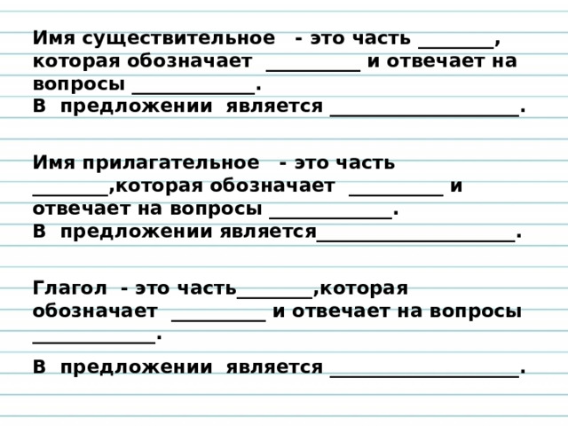 Имя существительное - это часть ________, которая обозначает __________ и отвечает на вопросы _____________. В предложении является ____________________.  Имя прилагательное - это часть ________,которая обозначает __________ и отвечает на вопросы _____________. В предложении является_____________________.  Глагол - это часть________,которая обозначает __________ и отвечает на вопросы _____________. В предложении является ____________________.