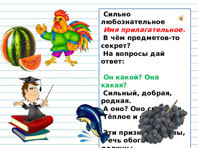 Сильно любознательное    Имя прилагательное.   В чём предметов-то секрет?   На вопросы дай ответ:     Он какой? Она какая?   Сильный, добрая, родная.   А оно? Оно смешное,   Тёплое и озорное.    Эти признаки важны,   Речь обогатить должны . 