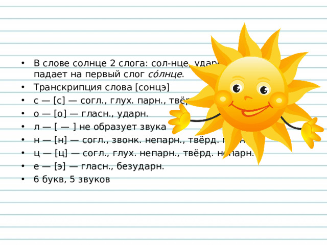 В слове солнце 2 слога: сол-нце, ударение падает на первый слог  со́лнце . Транскрипция слова [сонцэ] с — [с] — согл., глух. парн., твёрд. парн., о — [о] — гласн., ударн. л — [ — ] не образует звука н — [н] — согл., звонк. непарн., твёрд. парн., ц — [ц] — согл., глух. непарн., твёрд. непарн. е — [э] — гласн., безударн. 6 букв, 5 звуков