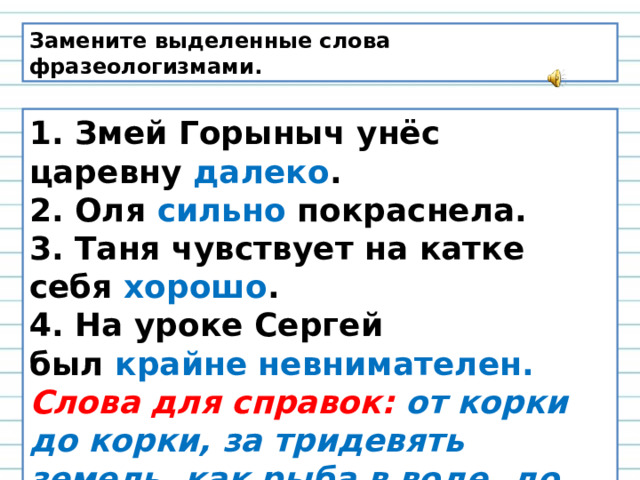 Замените выделенные слова фразеологизмами. 1. Змей Горыныч унёс царевну  далеко . 2. Оля  сильно  покраснела. 3. Таня чувствует на катке себя  хорошо . 4. На уроке Сергей был  крайне невнимателен. Слова для справок:   от корки до корки, за тридевять земель, как рыба в воде, до корней волос, витать в облаках.