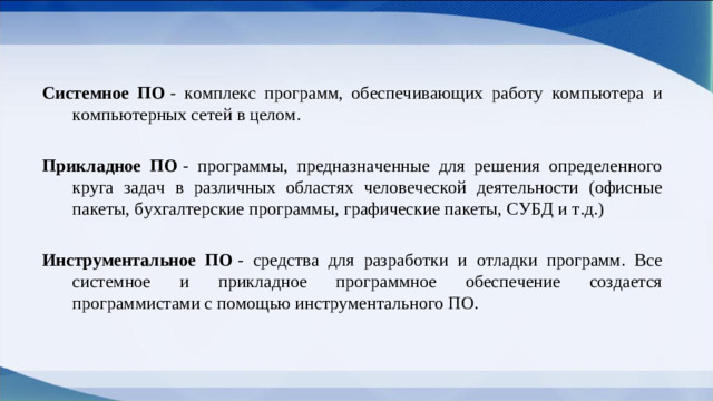 Системное ПО  - комплекс программ, обеспечивающих работу компьютера и компьютерных сетей в целом. Прикладное ПО  - программы, предназначенные для решения определенного круга задач в различных областях человеческой деятельности (офисные пакеты, бухгалтерские программы, графические пакеты, СУБД и т.д.) Инструментальное ПО  - средства для разработки и отладки программ. Все системное и прикладное программное обеспечение создается программистами с помощью инструментального ПО.