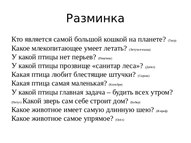 Разминка Кто является самой большой кошкой на планете? (Тигр) Какое млекопитающее умеет летать? (Летучая мышь) У какой птицы нет перьев? (Пингвин) У какой птицы прозвище «санитар леса»? (Дятел) Какая птица любит блестящие штучки? (Сорока) Какая птица самая маленькая? (Колибри) У какой птицы главная задача – будить всех утром? (Петух) Какой зверь сам себе строит дом? (Бобер) Какое животное имеет самую длинную шею? (Жираф) Какое животное самое упрямое? (Осёл)