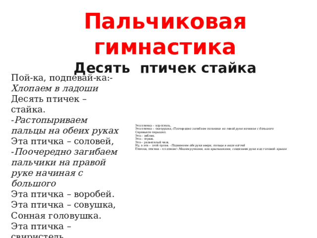 Пальчиковая гимнастика  Десять  птичек стайка Пой-ка, подпевай-ка:- Хлопаем в ладоши  Десять птичек – стайка. - Растопыриваем пальцы на обеих руках Эта птичка – соловей, - Поочередно загибаем пальчики на правой руке начиная с большого  Эта птичка – воробей.  Эта птичка – совушка,  Сонная головушка.  Эта птичка – свиристель,    Эта птичка – коростель,  Эта птичка – скворушка,- Поочередно загибаем пальчики на левой руке начиная с большого  Серенькое перышко.  Эта – зяблик.  Эта – стриж.  Эта – развеселый чиж.  Ну, а эта – злой орлан. - Поднимаем обе руки вверх, пальцы в виде когтей  Птички, птички – по домам!- Машем ручками, как крылышками, соединяем руки над головой- крыша
