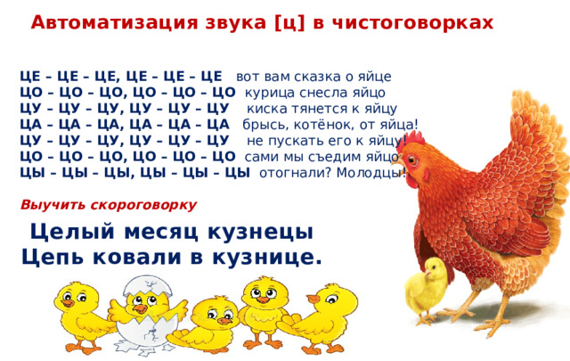 Автоматизация звука [ц] в чистоговорках ЦЕ – ЦЕ – ЦЕ, ЦЕ – ЦЕ – ЦЕ    вот вам сказка о яйце ЦО – ЦО – ЦО, ЦО – ЦО – ЦО   курица снесла яйцо ЦУ – ЦУ – ЦУ, ЦУ – ЦУ – ЦУ    киска тянется к яйцу ЦА – ЦА – ЦА, ЦА – ЦА – ЦА    брысь, котёнок, от яйца! ЦУ – ЦУ – ЦУ, ЦУ – ЦУ – ЦУ     не пускать его к яйцу! ЦО – ЦО – ЦО, ЦО – ЦО – ЦО   сами мы съедим яйцо  ЦЫ – ЦЫ – ЦЫ, ЦЫ – ЦЫ – ЦЫ   отогнали? Молодцы! Выучить скороговорку Целый месяц кузнецы Цепь ковали в кузнице.