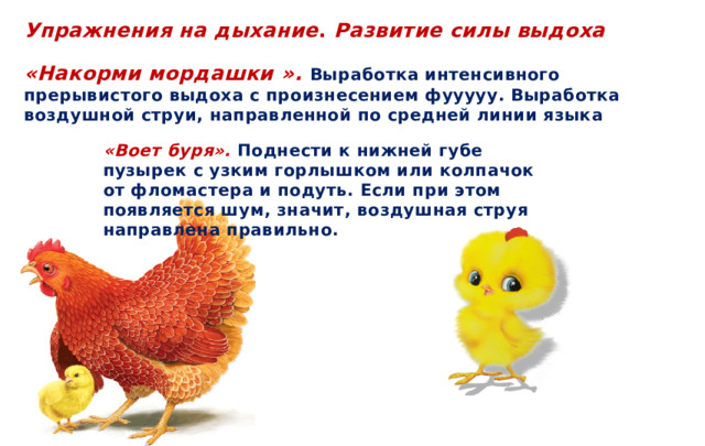 Упражнения на дыхание . Развитие силы выдоха  «Накорми мордашки ».  Выработка интенсивного прерывистого выдоха с произнесением фууууу. Выработка воздушной струи, направленной по средней линии языка  «Воет буря».  Поднести к нижней губе пузырек с узким горлышком или колпачок от фломастера и подуть. Если при этом появляется шум, значит, воздушная струя направлена правильно.