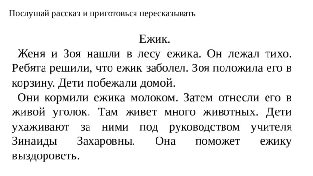Послушай рассказ и приготовься пересказывать Ежик. Женя и Зоя нашли в лесу ежика. Он лежал тихо. Ребята решили, что ежик заболел. Зоя положила его в корзину. Дети побежали домой. Они кормили ежика молоком. Затем отнесли его в живой уголок. Там живет много животных. Дети ухаживают за ними под руководством учителя Зинаиды Захаровны. Она поможет ежику выздороветь.