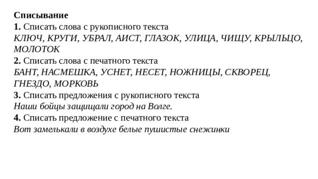Списывание 1. Списать слова с рукописного текста КЛЮЧ, КРУГИ, УБРАЛ, АИСТ, ГЛАЗОК, УЛИЦА, ЧИЩУ, КРЫЛЬЦО, МОЛОТОК 2. Списать слова с печатного текста БАНТ, НАСМЕШКА, УСНЕТ, НЕСЕТ, НОЖНИЦЫ, СКВОРЕЦ, ГНЕЗДО, МОРКОВЬ 3. Списать предложения с рукописного текста Наши бойцы защищали город на Волге. 4. Списать предложение с печатного текста Вот замелькали в воздухе белые пушистые снежинки