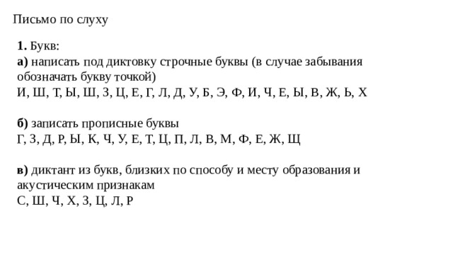 Письмо по слуху 1. Букв: а) написать под диктовку строчные буквы (в случае забывания обозначать букву точкой) И, Ш, Т, Ы, Ш, З, Ц, Е, Г, Л, Д, У, Б, Э, Ф, И, Ч, Е, Ы, В, Ж, Ь, Х б) записать прописные буквы Г, З, Д, Р, Ы, К, Ч, У, Е, Т, Ц, П, Л, В, М, Ф, Е, Ж, Щ в) диктант из букв, близких по способу и месту образования и акустическим признакам С, Ш, Ч, Х, З, Ц, Л, Р