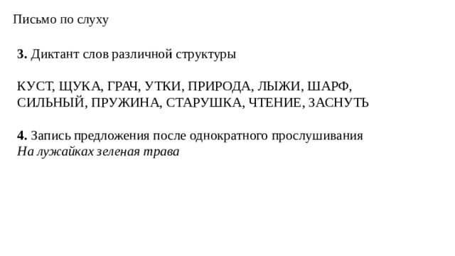 Письмо по слуху 3. Диктант слов различной структуры КУСТ, ЩУКА, ГРАЧ, УТКИ, ПРИРОДА, ЛЫЖИ, ШАРФ, СИЛЬНЫЙ, ПРУЖИНА, СТАРУШКА, ЧТЕНИЕ, ЗАСНУТЬ  4. Запись предложения после однократного прослушивания На лужайках зеленая трава