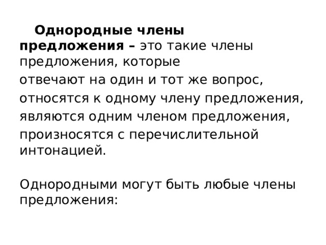 Однородные члены предложения –  это такие члены предложения, которые отвечают на один и тот же вопрос, относятся к одному члену предложения, являются одним членом предложения, произносятся с перечислительной интонацией.  Однородными могут быть любые члены предложения: