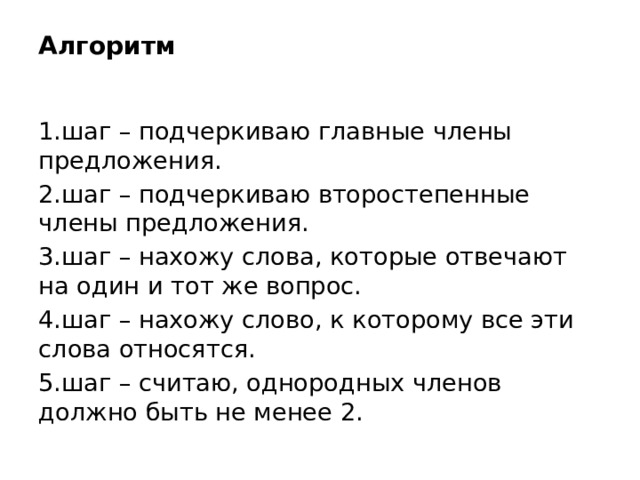 Алгоритм   1.шаг – подчеркиваю главные члены предложения. 2.шаг – подчеркиваю второстепенные члены предложения. 3.шаг – нахожу слова, которые отвечают на один и тот же вопрос. 4.шаг – нахожу слово, к которому все эти слова относятся. 5.шаг – считаю, однородных членов должно быть не менее 2.