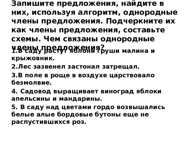 Запишите предложения, найдите в них, используя алгоритм, однородные члены предложения. Подчеркните их как члены предложения, составьте схемы. Чем связаны однородные члены предложения? 1.В саду растут яблони груши малина и крыжовник. 2.Лес зазвенел застонал затрещал. 3.В поле в роще в воздухе царствовало безмолвие. 4. Садовод выращивает виноград яблоки апельсины и мандарины.  5. В саду над цветами гордо возвышались белые алые бордовые бутоны еще не распустившихся роз.