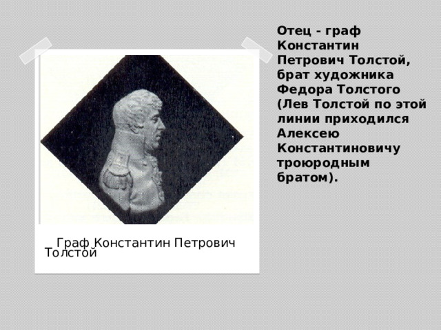 Отец - граф Константин Петрович Толстой, брат художника Федора Толстого (Лев Толстой по этой линии приходился Алексею Константиновичу троюродным братом).  Граф Константин Петрович Толстой
