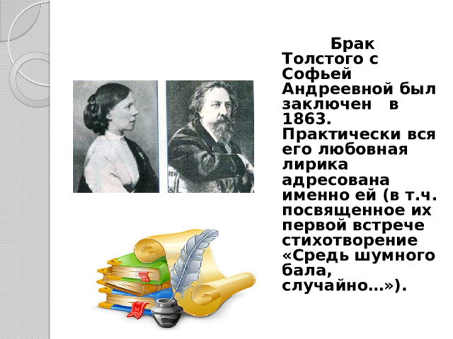 Брак Толстого с Софьей Андреевной был заключен в 1863. Практически вся его любовная лирика адресована именно ей (в т.ч. посвященное их первой встрече стихотворение «Средь шумного бала, случайно…»).