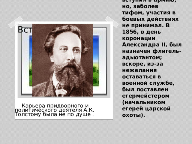 В годы Крымской войны Толстой добровольцем вступил в армию, но, заболев тифом, участия в боевых действиях не принимал. В 1856, в день коронации Александра II, был назначен флигель-адьютантом; вскоре, из-за нежелания оставаться в военной службе, был поставлен егермейстером (начальником егерей царской охоты). Вставка рисунка  Карьера придворного и политического деятеля А.К. Толстому была не по душе .
