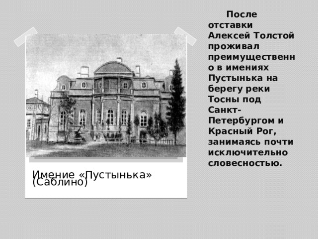 После отставки Алексей Толстой проживал преимущественно в имениях Пустынька на берегу реки Тосны под Санкт-Петербургом и Красный Рог, занимаясь почти исключительно словесностью.   Вставка рисунка Имение «Пустынька» (Саблино)