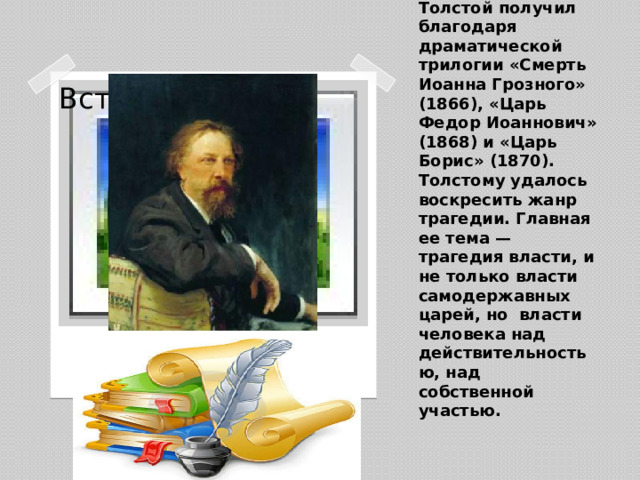 Широкое признание А.К. Толстой получил благодаря драматической трилогии «Смерть Иоанна Грозного» (1866), «Царь Федор Иоаннович» (1868) и «Царь Борис» (1870). Толстому удалось воскресить жанр трагедии. Главная ее тема — трагедия власти, и не только власти самодержавных царей, но власти человека над действительностью, над собственной участью.   Вставка рисунка